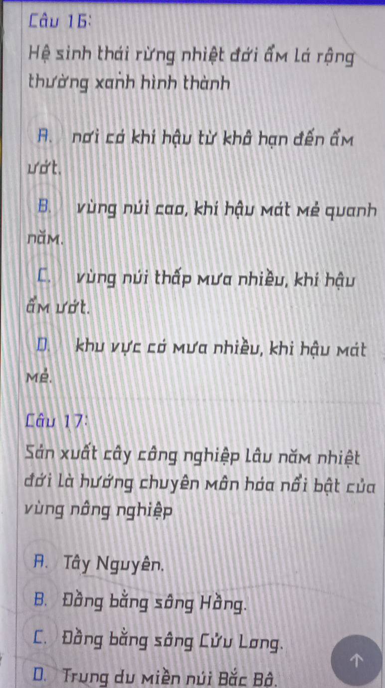 Hệ sinh thái rừng nhiệt đới ẩm lá rộng
thường xanh hình thành
A. nơi có khí hậu từ khâ hạn đến ẩm
ướt.
B. vùng núi cao, khí hậu mát mẻ quanh
năm.
C. vùng núi thấp Mưa nhiều, khí hậu
ẩm ướt.
D. khu vực có mưa nhiều, khi hậu mát
Mé.
Câu 17:
Sản xuất cây công nghiệp lâu năm nhiệt
đới là hướng chuyên Môn hóa nổi bật của
vùng nông nghiệp
A. Tây Nguyên.
B. Đồng bằng sông Hồng.
C. Đồng bằng sông Cửu Lơng.
D. Trung du Miền núi Bắc Bô.