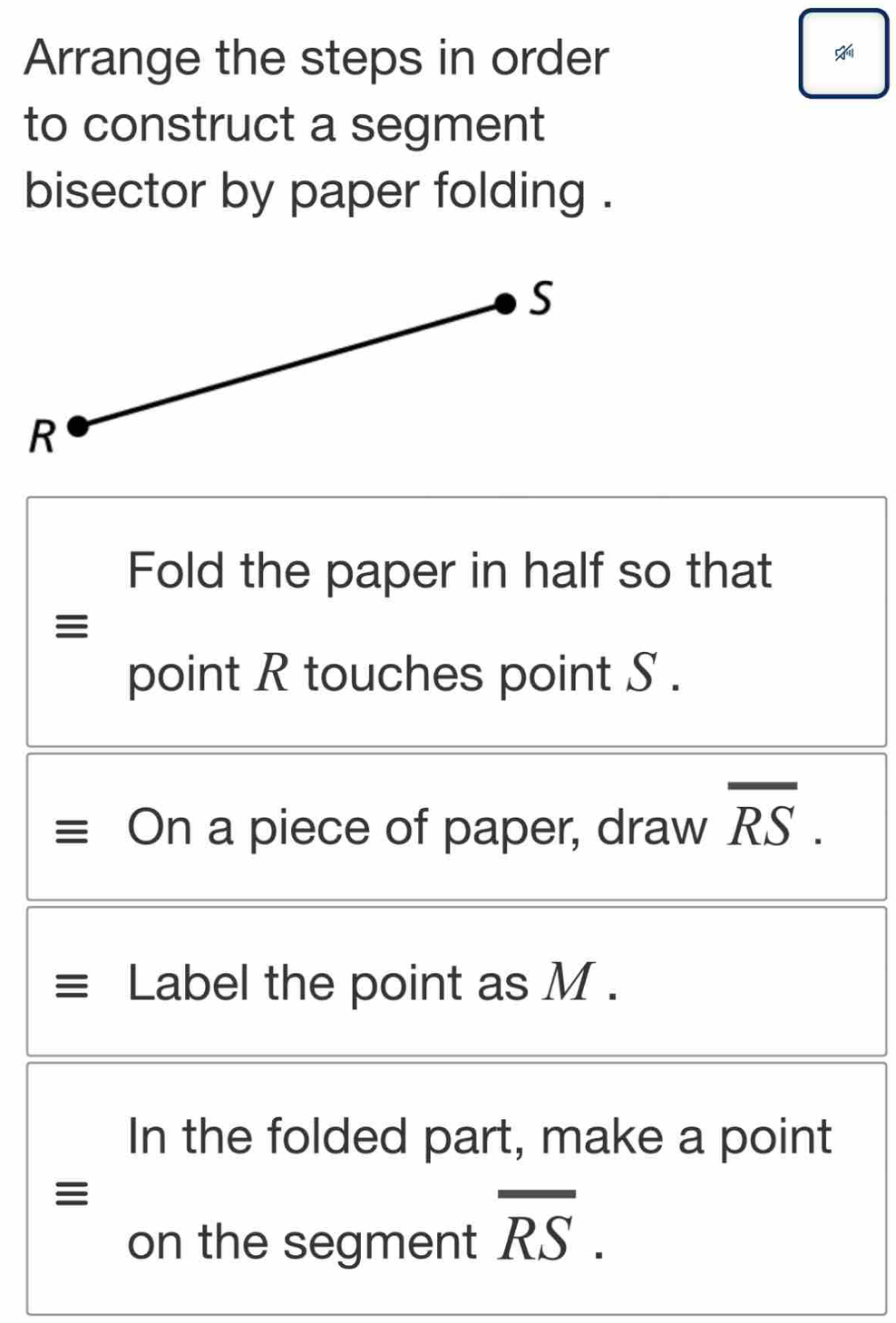 Arrange the steps in order 
to construct a segment 
bisector by paper folding . 
Fold the paper in half so that 
point R touches point S. 
On a piece of paper, draw overline RS. 
Label the point as M. 
In the folded part, make a point 
≡ 
on the segment overline RS.