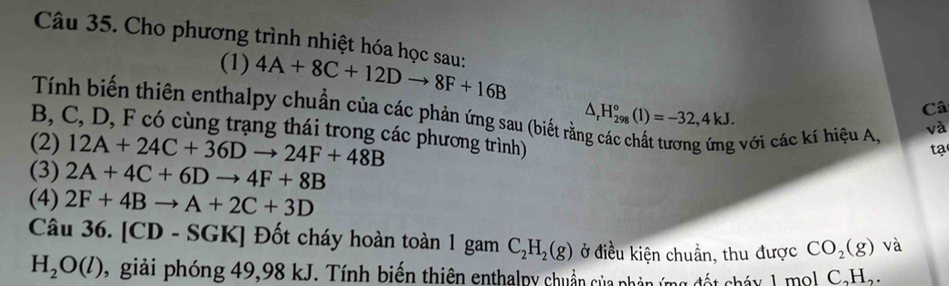 Cho phương trình nhiệt hóa học sau: 4A+8C+12Dto 8F+16B
(1) 
Tính biến thiên enthalpy chuẩn của các phản ứng sau (biết rằ:
△ _rH_(298)°(1)=-32,4kJ. 
Câ 
B, C, D, F có cùng trạng thái trong các phương trình) 
(2) 12A+24C+36Dto 24F+48B; với các kí hiệu A, và 
tạ 
(3) 2A+4C+6Dto 4F+8B
(4) 2F+4Bto A+2C+3D
Câu 36. [CD - SGK] Đốt cháy hoàn toàn 1 gam C_2H_2(g) ở điều kiện chuẩn, thu được CO_2(g) và
H_2O(l) 9 giải phóng 49,98 kJ. Tính biến thiên enthalpy chuẩn của phân ứng đốt cháy 1 mol C,Hạ.