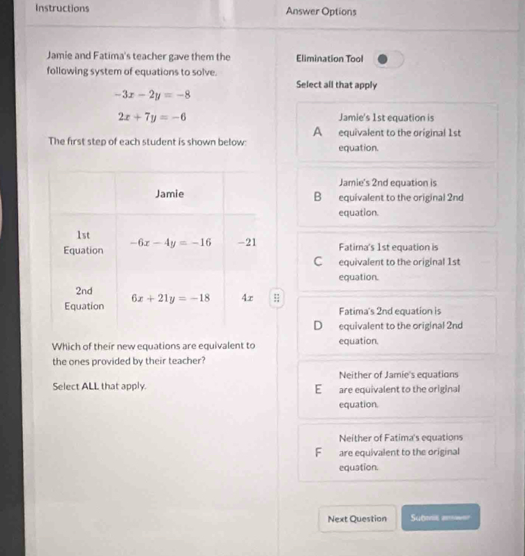 Instructions Answer Options
Jamie and Fatima's teacher gave them the Elimination Tool
following system of equations to solve.
Select all that apply
-3x-2y=-8
2x+7y=-6 Jamie's 1st equation is
A equivalent to the original 1st
The first step of each student is shown below: equation.
Jamie's 2nd equation is
B equivalent to the original 2nd
equation.
Fatima's 1st equation is
C equivalent to the original 1st
equation.
7
Fatima's 2nd equation is
D equivalent to the original 2nd
Which of their new equations are equivalent to equation.
the ones provided by their teacher?
Neither of Jamie's equations
Select ALL that apply. are equivalent to the original
E
equation.
Neither of Fatima's equations
F are equivalent to the original
equation.
Next Question Submie amer