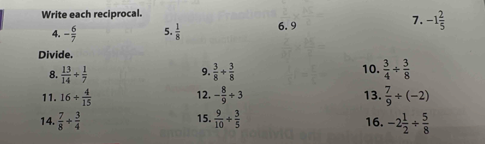 Write each reciprocal. 
7. -1 2/5 
5. 
4. - 6/7   1/8 
6.9 
Divide. 
8.  13/14 /  1/7   3/8 /  3/8   3/4 /  3/8 
9. 
10. 
11. 16/  4/15  12. - 8/9 / 3 13.  7/9 / (-2)
14.  7/8 /  3/4  15.  9/10 /  3/5  16. -2 1/2 /  5/8 