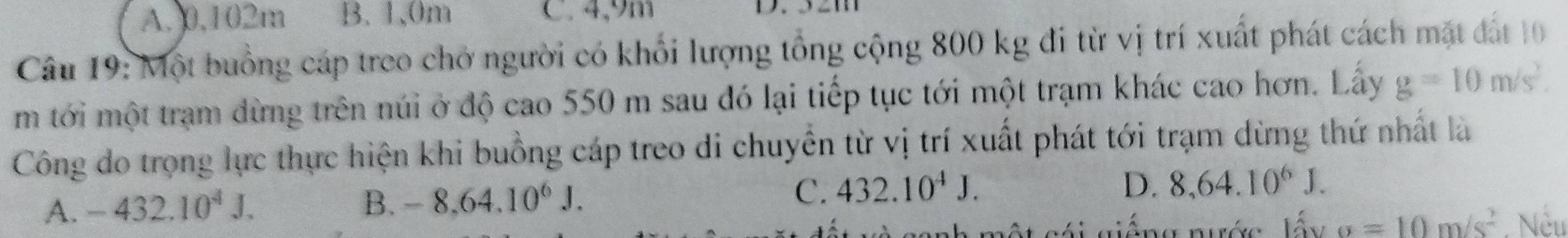 A. 0,102m B. 1.0m C. 4,9m

Câu 19: Một buồng cáp treo chở người có khối lượng tổng cộng 800 kg đi từ vị trí xuất phát cách mặt đất 10
m tới một trạm dừng trên núi ở độ cao 550 m sau đó lại tiếp tục tới một trạm khác cao hơn. Lấy g=10m/s^2. 
Công do trọng lực thực hiện khi buồng cáp treo di chuyển từ vị trí xuất phát tới trạm dừng thứ nhất là
A. -432.10^4J. B. -8.64.10^6J. C. 432.10^4J.
D. 8,64.10^6J. 
sánh một cái giếng nước lấy sigma =10m/s^2 Nếu