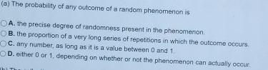 The probability of any outcome of a random phenomenon is
A. the precise degree of randomness present in the phenomenon.
B. the proportion of a very long series of repetitions in which the outcome occurs
C. any number, as long as it is a value between 0 and 1.
D. either 0 or 1, depending on whether or not the phenomenon can actually occur