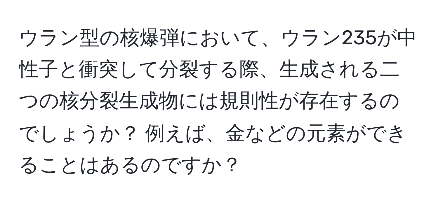 ウラン型の核爆弾において、ウラン235が中性子と衝突して分裂する際、生成される二つの核分裂生成物には規則性が存在するのでしょうか？ 例えば、金などの元素ができることはあるのですか？