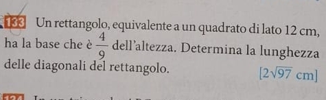 Un rettangolo, equivalente a un quadrato di lato 12 cm, 
ha la base che è  4/9  dell’altezza. Determina la lunghezza 
delle diagonali del rettangolo. [2sqrt(97)cm]