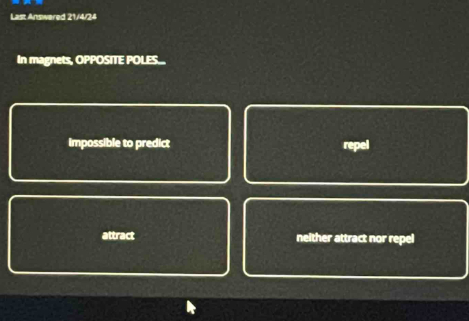 Last Answered 21/4/24
In magnets, OPPOSITE POLES...
impossible to predict repel
attract neither attract nor repel