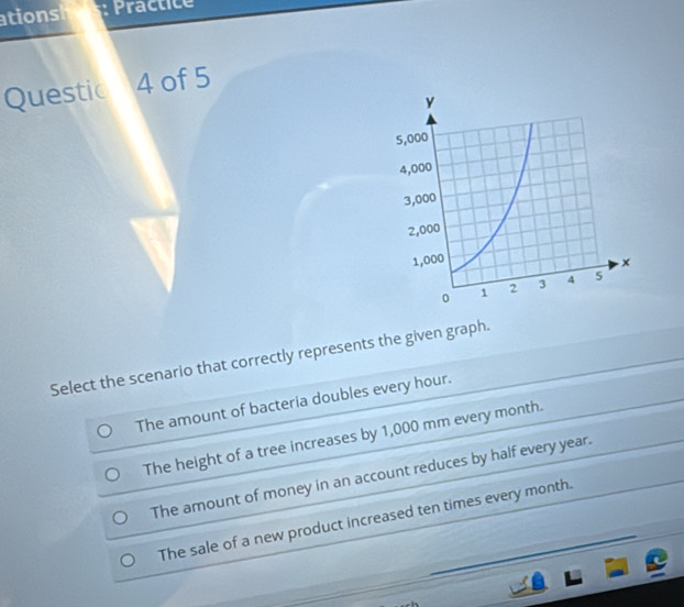 ation Practice
Questic a 4 of 5
Select the scenario that correctly represents the given graph.
The amount of bacteria doubles every hour.
The height of a tree increases by 1,000 mm every month.
The amount of money in an account reduces by half every year.
The sale of a new product increased ten times every month.