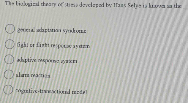 The biological theory of stress developed by Hans Selye is known as the_
general adaptation syndrome
fight or flight response system
adaptive response system
alarm reaction
cognitive-transactional model