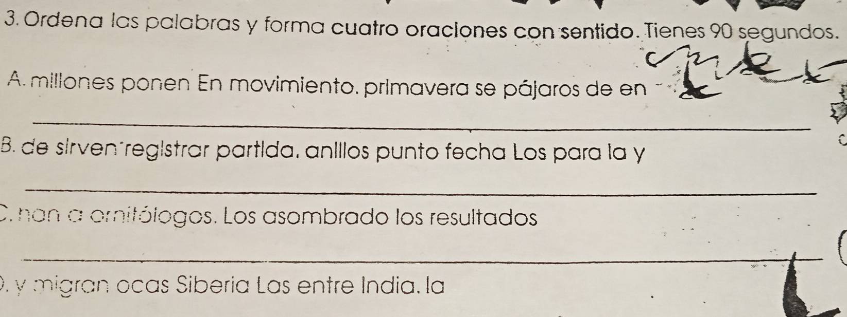 Ordena las palabras y forma cuatro oraciones con sentido. Tienes 90 segundos. 
A millones ponen En movimiento. primavera se pájaros de en 
_ 
a 
B. de sirven´registrar partida, aníllos punto fecha Los para la y 
_ 
C. han a ornitólogos. Los asombrado los resultados 
_ 
0. y migran ocas Sibería Las entre Índia. la