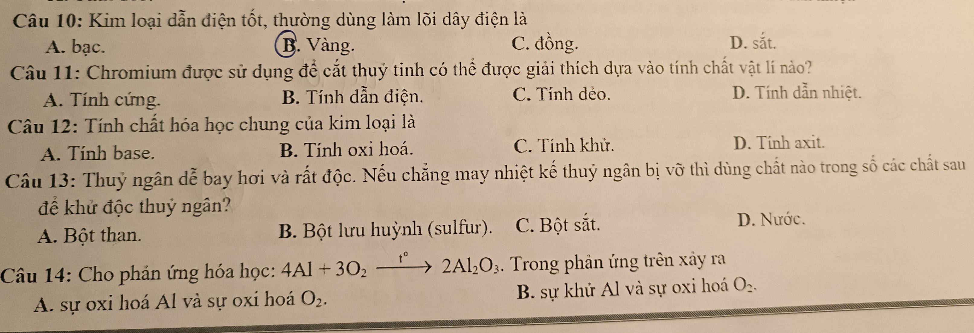 Kim loại dẫn điện tốt, thường dùng làm lõi dây điện là
A. bạc. B. Vàng. C. đồng. D. sắt.
Câu 11: Chromium được sử dụng để cắt thuỷ tinh có thể được giải thích dựa vào tính chất vật lí nào?
A. Tính cứng. B. Tính dẫn điện. C. Tính dẻo.
D. Tính dẫn nhiệt.
Câu 12: Tính chất hóa học chung của kim loại là
A. Tính base. B. Tính oxi hoá. C. Tính khử.
D. Tính axit.
Câu 13: Thuỷ ngân dễ bay hơi và rất độc. Nếu chẳng may nhiệt kế thuỷ ngân bị vỡ thì dùng chất nào trong số các chất sau
để khử độc thuỷ ngân?
A. Bột than. B. Bột lưu huỳnh (sulfur). C. Bột sắt.
D. Nước.
Câu 14: Cho phản ứng hóa học: 4Al+3O_2xrightarrow f°2Al_2O_3 Trong phản ứng trên xây ra
A. sự oxi hoá Al và sự oxi hoá O_2. B. sự khử Al và sự oxi hoá O_2.