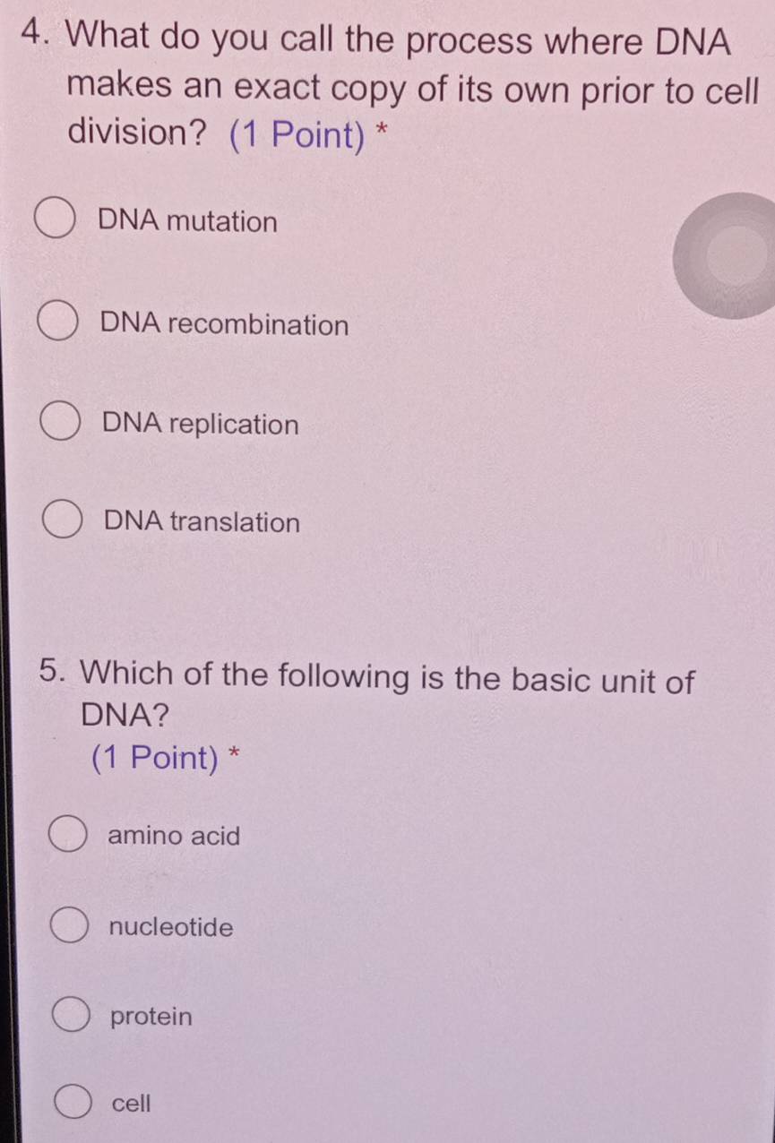 What do you call the process where DNA
makes an exact copy of its own prior to cell
division? (1 Point) *
DNA mutation
DNA recombination
DNA replication
DNA translation
5. Which of the following is the basic unit of
DNA?
(1 Point) *
amino acid
nucleotide
protein
cell