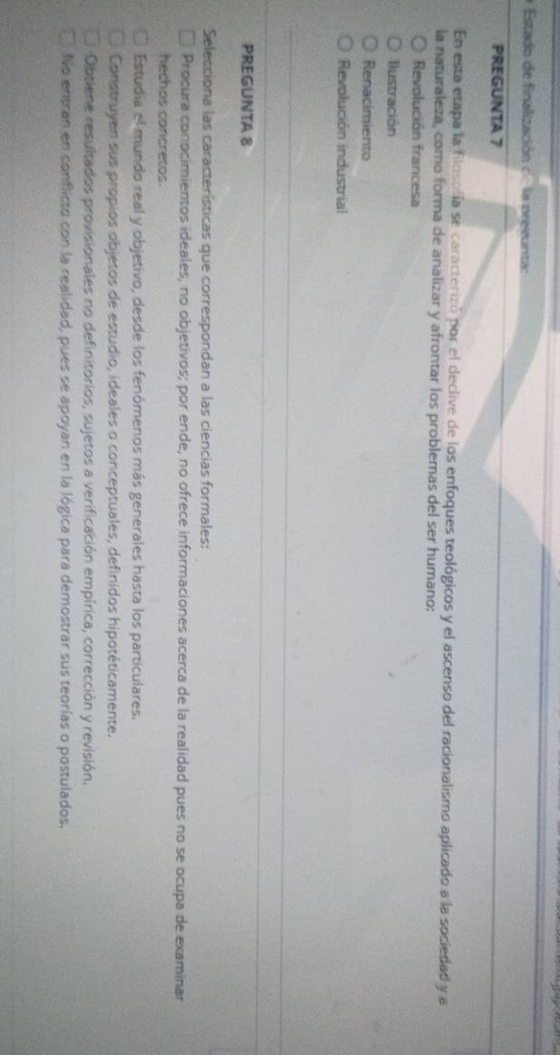 Estado de finalización c. la presunta:
PREGUNTA 7
En esta etapa la filosofía se caracterizó por el declive de los enfoques teológicos y el ascenso del racionalismo aplicado a la sociedad y a
la naturaleza, como forma de analizar y afrontar los problemas del ser humano:
Revolución francesa
Ilustración
Renacimiento
Revolución industrial
PREGUNTA 8
Selecciona las características que correspondan a las ciencias formales:
Procura conocimientos ideales, no objetivos; por ende, no ofrece informaciones acerca de la realidad pues no se ocupa de examinar
hechos concretos.
Estudia el mundo real y objetivo, desde los fenómenos más generales hasta los particulares.
Construyen sus propios objetos de estudio, ideales o conceptuales, definidos hipotéticamente.
Obtiene resultados provisionales no definitorios, sujetos a verificación empírica, corrección y revisión.
No entran en conflicto con la realidad, pues se apoyan en la lógica para demostrar sus teorías o postulados.