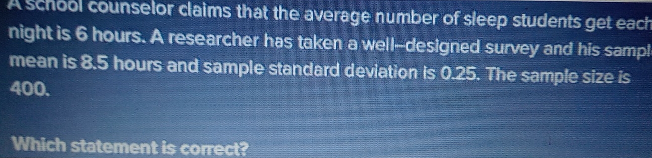 A school counselor claims that the average number of sleep students get each 
night is 6 hours. A researcher has taken a well--designed survey and his sampl 
mean is 8.5 hours and sample standard deviation is 0.25. The sample size is
400. 
Which statement is correct?