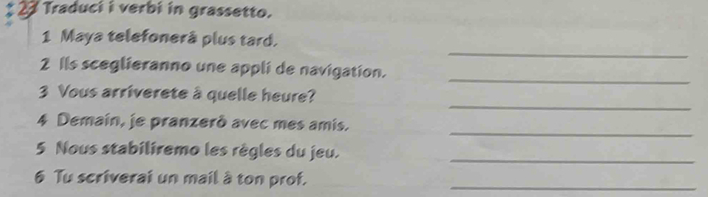 Traduci i verbi in grassetto. 
_ 
1 Maya telefonerå plus tard. 
_ 
2 Ils sceglieranno une appli de navigation. 
_ 
3 Vous arriverete à quelle heure? 
_ 
4 Demain, je pranzerò avec mes amis. 
5 Nous stabiliremo les règles du jeu._ 
6 Tu scriverai un mail à ton prof._