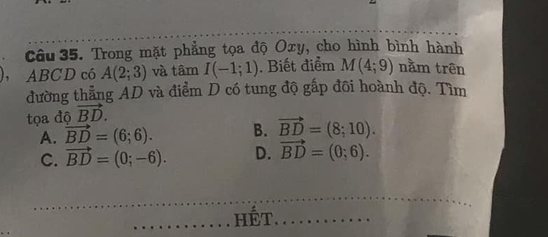 Trong mặt phẳng tọa độ Oxy, cho hình bình hành
ABCD có A(2;3) và tâm I(-1;1). Biết điểm M(4;9) nằm trên
đường thẳng AD và điểm D có tung độ gấp đôi hoành độ. Tìm
tọa độ vector BD.
A. vector BD=(6;6). B. vector BD=(8;10).
C. vector BD=(0;-6).
D. vector BD=(0;6). 
hết