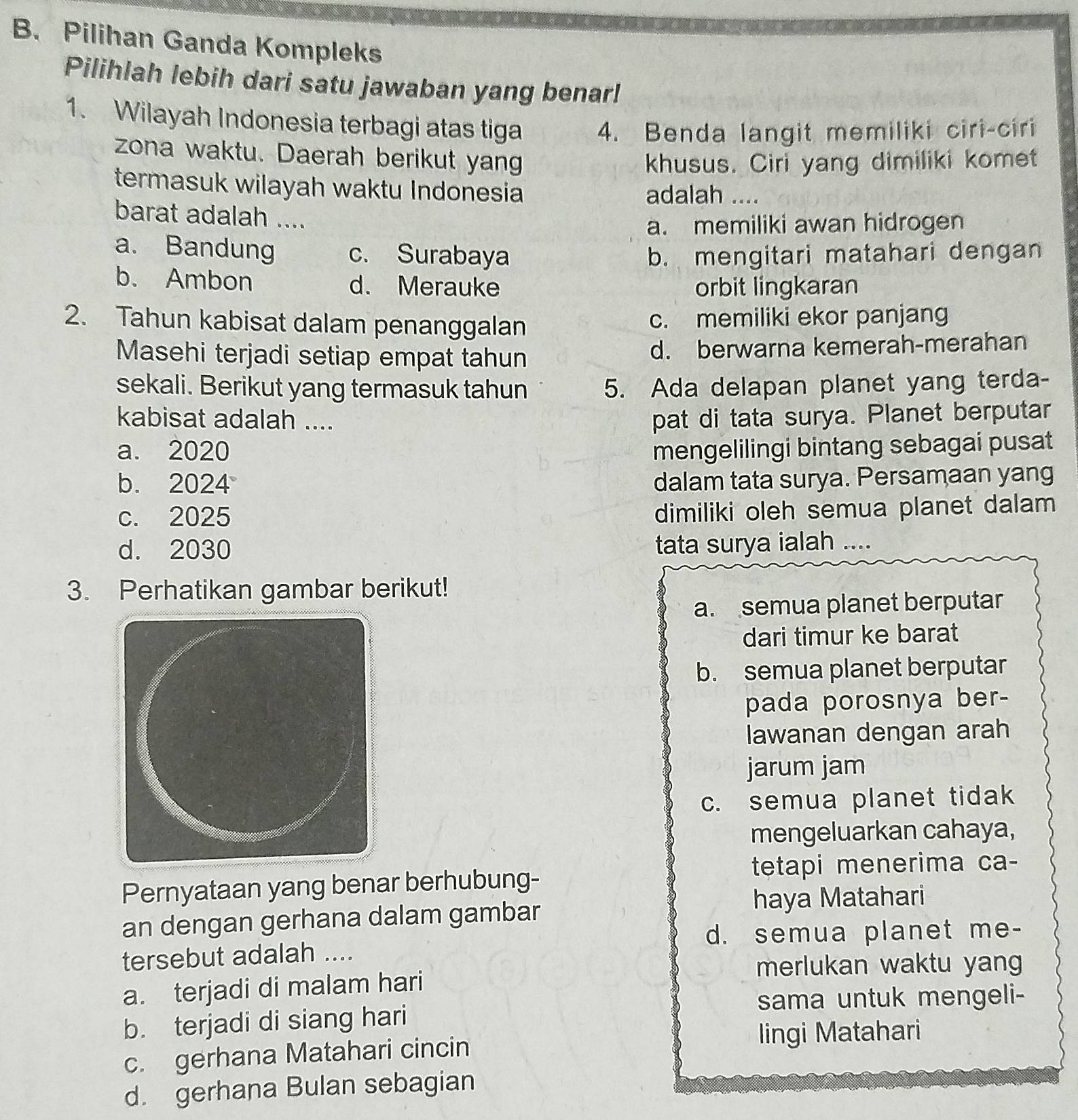 Pilihan Ganda Kompleks
Pilihlah lebih dari satu jawaban yang benar!
1. Wilayah Indonesia terbagi atas tiga
4. Benda langit memiliki ciri-ciri
zona waktu. Daerah berikut yan
khusus. Ciri yang dimiliki komet
termasuk wilayah waktu Indonesia
adalah ....
barat adalah ....
a. memiliki awan hidrogen
a. Bandung c. Surabaya b. mengitari matahari dengan
b. Ambon d. Merauke orbit lingkaran
2. Tahun kabisat dalam penanggalan c. memiliki ekor panjang
Masehi terjadi setiap empat tahun d. berwarna kemerah-merahan
sekali. Berikut yang termasuk tahun 5. Ada delapan planet yang terda-
kabisat adalah .... pat di tata surya. Planet berputar
a. 2020 mengelilingi bintang sebagai pusat
b. 2024 dalam tata surya. Persamaan yang
c. 2025
dimiliki oleh semua planet dalam
d. 2030 tata surya ialah ....
3. Perhatikan gambar berikut!
a. semua planet berputar
dari timur ke barat
b. semua planet berputar
pada porosnya ber-
lawanan dengan arah
jarum jam
c. semua planet tidak
mengeluarkan cahaya,
tetapi menerima ca-
Pernyataan yang benar berhubung-
an dengan gerhana dalam gambar haya Matahari
d. semua planet me-
tersebut adalah ....
merlukan waktu yang
a. terjadi di malam hari
sama untuk mengeli-
b. terjadi di siang hari
lingi Matahari
c. gerhana Matahari cincin
d. gerhana Bulan sebagian