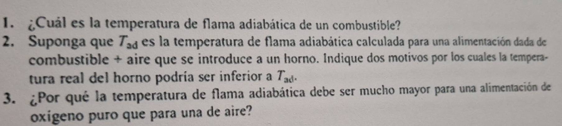 ¿Cuál es la temperatura de flama adiabática de un combustible? 
2. Suponga que T_ad es la temperatura de flama adiabática calculada para una alimentación dada de 
combustible + aire que se introduce a un horno. Indique dos motivos por los cuales la tempera- 
tura real del horno podría ser inferior a T_ad. 
3. ¿Por qué la temperatura de flama adiabática debe ser mucho mayor para una alimentación de 
oxígeno puro que para una de aire?