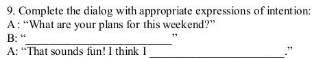 Complete the dialog with appropriate expressions of intention: 
A : “What are your plans for this weekend?” 
_ 
B: “ 
, 
A: “That sounds fun! I think I _.”