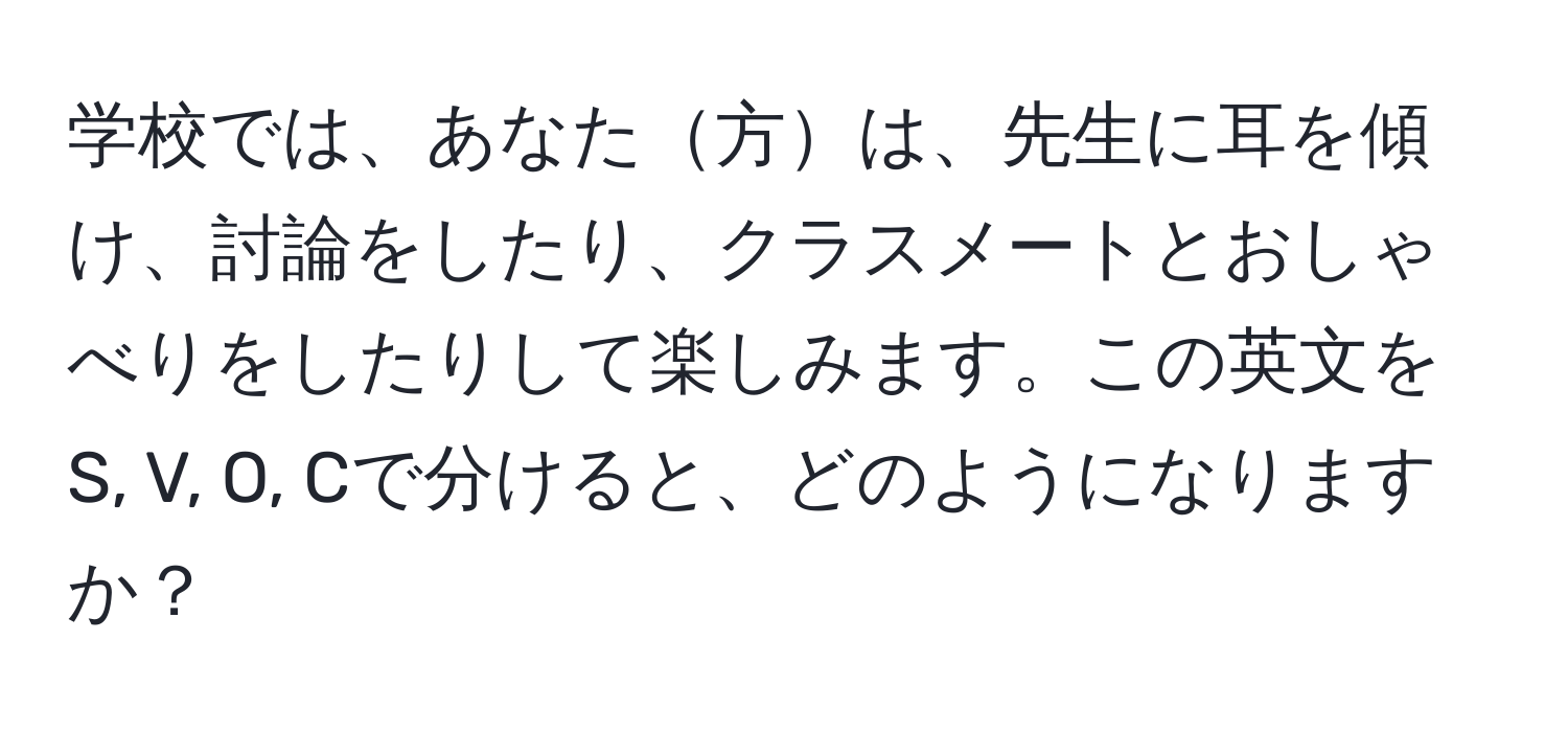 学校では、あなた方は、先生に耳を傾け、討論をしたり、クラスメートとおしゃべりをしたりして楽しみます。この英文をS, V, O, Cで分けると、どのようになりますか？