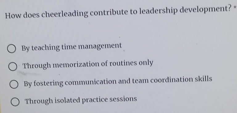 How does cheerleading contribute to leadership development? *
By teaching time management
Through memorization of routines only
By fostering communication and team coordination skills
Through isolated practice sessions