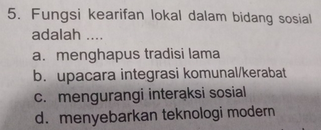 Fungsi kearifan lokal dalam bidang sosial
adalah ....
a. menghapus tradisi lama
b. upacara integrasi komunal/kerabat
c. mengurangi interaksi sosial
d. menyebarkan teknologi modern