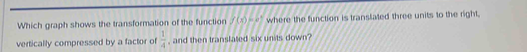 Which graph shows the transformation of the function f(x)=e^x where the function is translated three units to the right, 
vertically compressed by a factor of  1/4  , and then translated six units down?