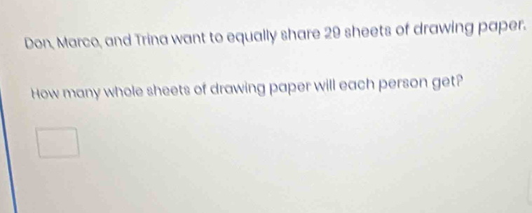 Don, Marco, and Trina want to equally share 29 sheets of drawing paper. 
How many whole sheets of drawing paper will each person get?