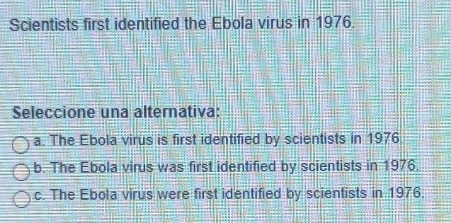 Scientists first identified the Ebola virus in 1976.
Seleccione una alternativa:
a. The Ebola virus is first identified by scientists in 1976.
b. The Ebola virus was first identified by scientists in 1976.
c. The Ebola virus were first identified by scientists in 1976.