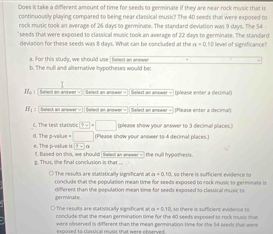 Does it take a different amount of time for seeds to germinate if they are near rock music that is
continuously playing compared to being near classical music? The 40 seeds that were exposed to
rock music took an average of 26 days to germinate. The standard deviation was 9 days. The 54
seeds that were exposed to classical music took an average of 22 days to germinate. The standard
deviation for these seeds was 8 days. What can be concluded at the alpha =0.10 level of significance?
a. For this study, we should use |Select an answer
b. The null and alternative hypotheses would be:
H_0 : Select an answer Select an answer Select an answer × (please enter a decimal)
H_1 : Select an answer Select an answer Select an answer × (Please enter a decimal)
c. The test statistic ?vee =□ (please show your answer to 3 decimal places.)
d. The p -value =□ (Please show your answer to 4 decimal places.)
e. The p -value is ?vee α
f. Based on this, we should Select an answer √ the null hypothesis.
g. Thus, the final conclusion is that ...
The results are statistically significant at alpha =0.10 , so there is sufficient evidence to
conclude that the population mean time for seeds exposed to rock music to germinate is
different than the population mean time for seeds exposed to classical music to
germinate.
The results are statistically significant at alpha =0.10 , so there is sufficient evidence to
conclude that the mean germination time for the 40 seeds exposed to rock music that
were observed is different than the mean germination time for the 54 seeds that were
exposed to classical music that were observed.