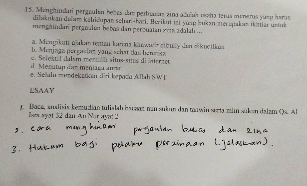 Menghindari pergaulan bebas dan perbuatan zina adalah usaha terus menerus yang harus
dilakukan dalam kehidupan sehari-hari. Berikut ini yang bukan merupakan ikhtiar untuk
menghindari pergaulan bebas dan perbuatan zina adalah ...
a. Mengikuti ajakan teman karena khawatir dibully dan dikucilkan
b. Menjaga pergaulan yang sehat dan beretika
c. Selektif dalam memilih situs-situs di internet
d. Menutup dan menjaga aurat
e. Selalu mendekatkan diri kepada Allah SWT
ESAAY
Baca, analisis kemudian tulislah bacaan nun sukun dan tanwin serta mim sukun dalam Qs. Al
Isra ayat 32 dan An Nur ayat 2