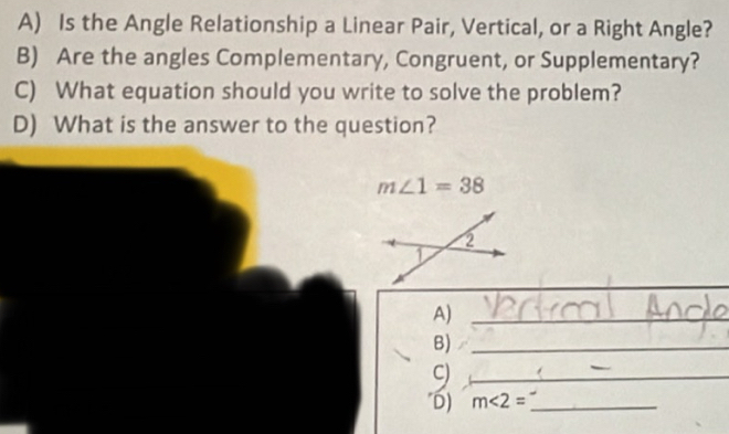 Is the Angle Relationship a Linear Pair, Vertical, or a Right Angle? 
B) Are the angles Complementary, Congruent, or Supplementary? 
C) What equation should you write to solve the problem? 
D) What is the answer to the question?
m∠ 1=38
_ 
_ 
A)_ 
B)_ 
C)_ 
D) m∠ 2= _