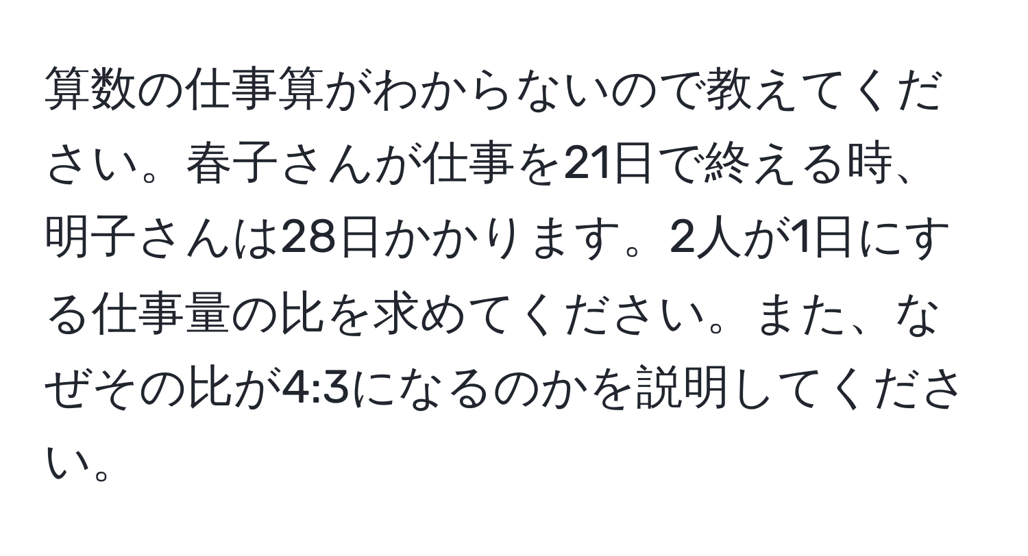 算数の仕事算がわからないので教えてください。春子さんが仕事を21日で終える時、明子さんは28日かかります。2人が1日にする仕事量の比を求めてください。また、なぜその比が4:3になるのかを説明してください。