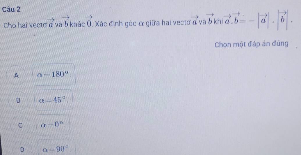 Cho hai vectơ vector a vector ab khác vector 0. Xác định góc α giữa hai vectơ vector av vector ab kh |vector a.vector b=-|vector a|.|vector b|. 
Chọn một đáp án đúng
A alpha =180°.
B alpha =45°.
C alpha =0°.
D alpha =90°.