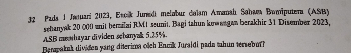 Pada 1 Januari 2023, Encik Juraidi melabur dalam Amanah Saham Bumiputera (ASB) 
sebanyak 20 000 unit bernilai RM1 seunit. Bagi tahun kewangan berakhir 31 Disember 2023, 
ASB membayar dividen sebanyak 5.25%. 
Berapakah dividen yang diterima oleh Encik Juraidi pada tahun tersebut?