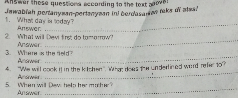 Answer these questions according to the text above: 
Jawablah pertanyaan-pertanyaan ini berdasarkan teks di atas! 
_ 
1. What day is today? 
Answer: 
2. What will Devi first do tomorrow? 
Answer: 
_ 
3. Where is the field? 
Answer: 
_ 
_ 
4. “We will cook it in the kitchen”. What does the underlined word refer to? 
Answer: 
5. When will Devi help her mother? 
Answer: 
_