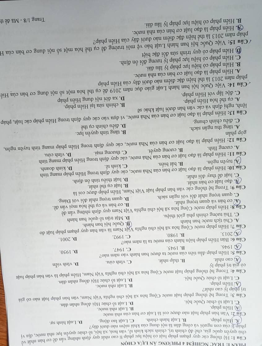 phân 1: Trác Nghiệm 4 phương án lựa chọn
Câu 1: Hệ thống các quy phạm pháp luật có hiệu lực pháp lí cao nhất quy định những vấn dề cơ bản nhất về
chủ quyền quốc gia, chế độ chính trị, chính sách kinh tế, văn hoá, xã hội, tổ chức quyền lực nhà nước, địa vị
pháp lí của con người và công dân là nội dung của khái niệm nào dưới đây?
A. Hiến pháp. B. Luật hành chính. C. Luật lao động D. Luật hình sự.
Câu 2: Văn bản pháp luật nào được coi là Luật cơ bản của nhà nước
A, Hiến pháp.
B. Luật nhà nước.
C. Luật tổ chức Quốc hội D. Luật tổ chức Hội đồng nhân dân.
Câu 3: Trong hệ thống pháp luật nước Cộng hòa xã hội chủ nghĩa Việt Nam, văn bản pháp luật nào có giá
trị pháp lý cao nhất?
A. Hiển pháp. B. Luật nhà nước.
C. Luật tổ chức Quốc hội. D. Luật tổ chức Hội đồng nhân dân.
Câu 4: Trong hệ thống pháp luật nước Cộng hòa xã hội chủ nghĩa Việt Nam, Hiến pháp là văn bản pháp luật
có giá trị pháp lý B. thấp nhất. C. vĩnh cửu. D. vĩnh viễn
A) cao nhất.
Câu 5: Hiến pháp đầu tiên của nước ta được ban hành vào năm nào?
A 1946. B. 1945. C. 1947. D. 1950.
Câu 6: Bản Hiến pháp hiện hành của nước ta là năm nào?
A 2013. B. 1980. C. 1992. D. 2001.
Câu 7: Hiến pháp nước Cộng hòa xã hội chủ nghĩa Việt Nam là văn bản quy phạm pháp luật do
A. Chủ tịch nước ban hành B. Quốc hội ban hành.
C. Thủ tướng chính phủ giới thiệu. D. Mặt trận tổ quốc ban hành
Câu 8: Hiến pháp nước Cộng hòa xã hội chủ nghĩa Việt Nam quy định những vấn đề
A cơ bản và quan trọng nhất. B. cơ bản và cụ thể hóa mọi vấn đề.
C. quan trọng nhất đối với ngân sách. D. quan trọng nhất đối với Đảng.
Câu 9: Trong hệ thống các văn bản pháp luật Việt Nam, Hiến pháp được coi là
A. đạo luật cơ bản nhất. B. luật cụ thể nhất.
C. luật dễ thay đổi nhất. D. luật thiếu tính ổn định.
Câu 10: Hiến pháp là đạo luật cơ bản của Nhà nước, các quy định trong Hiến pháp mang tính
A tuyên ngôn. B. bất biến. C. kinh tế. D. kinh doanh.
Cầu 11: Hiến pháp là đạo luật cơ bản của Nhà nước, các quy định trong Hiến pháp mang tính
A. cương lĩnh. B. cương quyết. C. thương mại. D. vĩnh cửu.
Câu 12: Hiến pháp là đạo luật cơ bản của Nhà nước, các quy định trong Hiến pháp mang tính tuyên ngôn,
góp phần
A. tăng thu ngân sách. B. tăng tính quyền lực.
C. điều chỉnh chung. D. điều chinh cụ thể
Câu 13: Hiến pháp là đạo luật cơ bản của Nhà nước, vì dựa vào các quy định trong Hiến pháp các luật, pháp
lệnh, nghị định và các văn bản dưới luật khác sẽ
A. cụ thể hóa Hiến pháp. B. chỉnh sửa lại Hiến pháp.
C. độc lập với Hiến pháp. D. xa dời nội dung Hiến pháp
Câu 14: Việc Quốc hội ban hành Luật giáo dục năm 2019 để cụ thể hóa một số nội dung cơ bản của Hiế
pháp năm 2013 là thể hiện đặc điểm nào dưới đây của Hiến pháp
A. Hiến pháp là đạo luật cơ bản của nhà nước.
B. Hiến pháp có hiệu lực pháp lý lâu dài.
C. Hiến pháp có hiệu lực pháp lý tương đối ổn định.
D) Hiển pháp có quy trình sửa đồi đặc biệt
Câu 15: Việc Quốc hội ban hành Luật bảo vệ môi trường để cụ thể hóa một số nội dung cơ bản của H
pháp năm 2013 là thể hiện đặc điểm nào dưới đây của Hiến pháp?
Ở. Hiến pháp là đạo luật cơ bản của nhà nước.
B. Hiến pháp có hiệu lực pháp lý lâu dài.
Trang 1/8 - Mã đề th