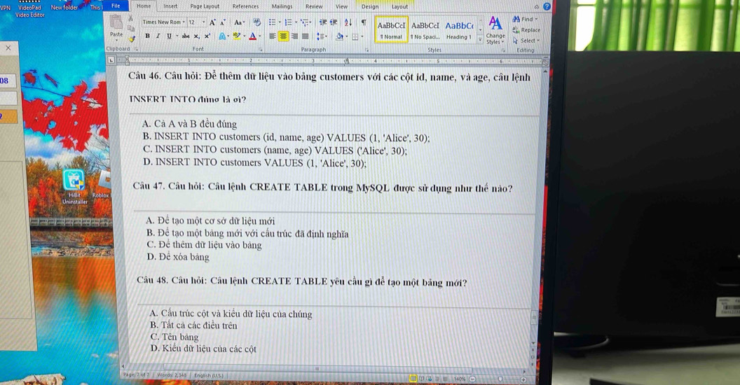 This File Hom lnsert Page Layout References Mailings Review View Design Layout
A Find 
Times New Rom 12 A A Aa - 2↓ B C AaBbCcI AaBbC :. Replace
B I u # Normal # No Spaci... Heading 1 Change Select =
×
Font Paragraph Styles Styles +
Editing
08
Câu 46. Câu hỏi: Để thêm dữ liệu vào bảng customers với các cột id, name, và age, câu lệnh
INSERT INTO đúng là σi?
A. Cả A và B đều đúng
B. INSERT INTO customers (id, name, age) VALUES (1, 'Alice', 30);
C. INSERT INTO customers (name, age) VALUES ('Alice', 30);
D. INSERT INTO customers VALUES (1, 'Alice', 30);
Câu 47. Câu hỏi: Câu lệnh CREATE TABLE trong MySQL được sử dụng như thế nào?
A. Để tạo một cơ sở dữ liệu mới
B. Để tạo một bảng mới với cấu trúc đã định nghĩa
C. Để thêm dữ liệu vào bảng
D. Để xóa bảng
Câu 48. Câu hỏi: Câu lệnh CREATE TABLE yêu cầu gì để tạo một bảng mới?
A. Cầu trúc cột và kiều dữ liệu của chúng
B. Tất cả các điều trên
C. Tên bảng
D. Kiểu dữ liệu của các cột
: 7 of 7 | Words: 2,348 | English (U.S.J)