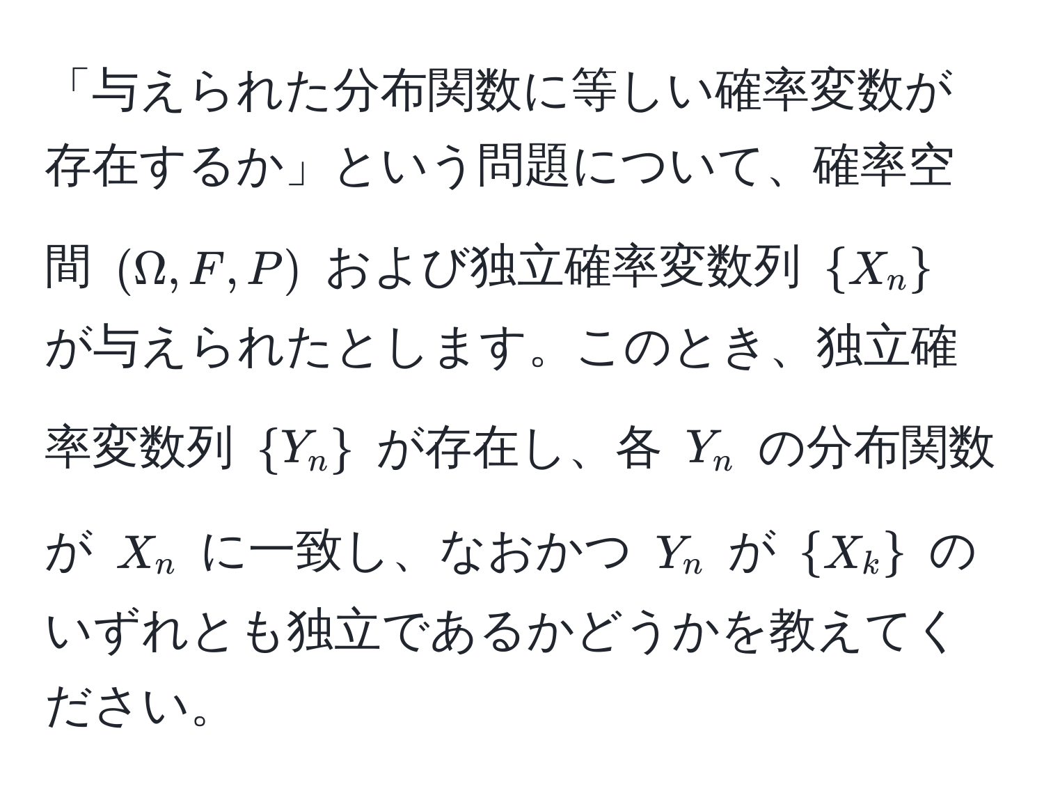 「与えられた分布関数に等しい確率変数が存在するか」という問題について、確率空間 $(Omega,F,P)$ および独立確率変数列 $X_n$ が与えられたとします。このとき、独立確率変数列 $Y_n$ が存在し、各 $Y_n$ の分布関数が $X_n$ に一致し、なおかつ $Y_n$ が $X_k$ のいずれとも独立であるかどうかを教えてください。