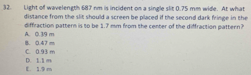 Light of wavelength 687 nm is incident on a single slit 0.75 mm wide. At what
distance from the slit should a screen be placed if the second dark fringe in the
diffraction pattern is to be 1.7 mm from the center of the diffraction pattern?
A. 0.39 m
B. 0.47 m
C. 0.93 m
D. 1.1 m
E. 1.9 m