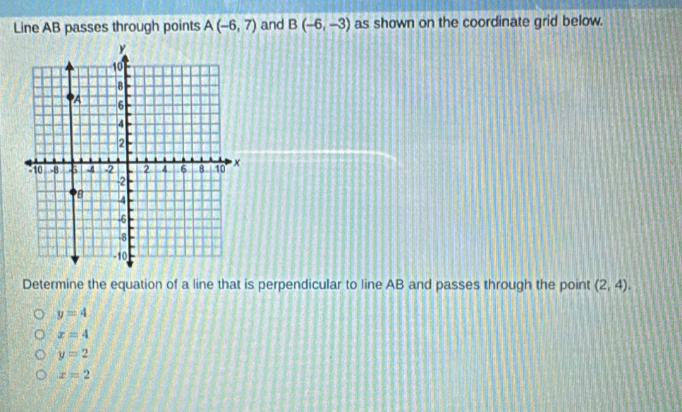 Line AB passes through points A(-6,7) and B(-6,-3) as shown on the coordinate grid below.
Determine the equation of a line that is perpendicular to line AB and passes through the point (2,4).
y=4
x=4
y=2
x=2