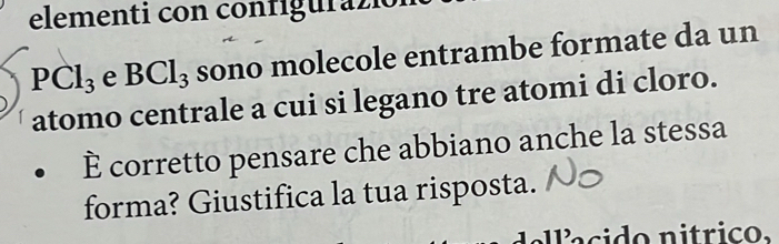 elementi con configurazió
PCl_3 e BCl_3 sono molecole entrambe formate da un 
atomo centrale a cui si legano tre atomi di cloro. 
È corretto pensare che abbiano anche la stessa 
forma? Giustifica la tua risposta. 
a ci do nitrico,