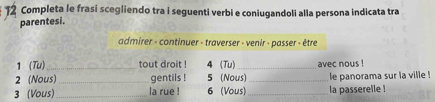 a Completa le frasi scegliendo tra i seguenti verbi e coniugandoli alla persona indicata tra 
parentesi. 
admirer - continuer - traverser - venir - passer - être 
1 (Tu) _tout droit ! 4(Tu) _avec nous ! 
2 (Nous) _gentils ! 5 (Nous) _le panorama sur la ville ! 
3 (Vous) _la rue ! 6 (Vous) _la passerelle !