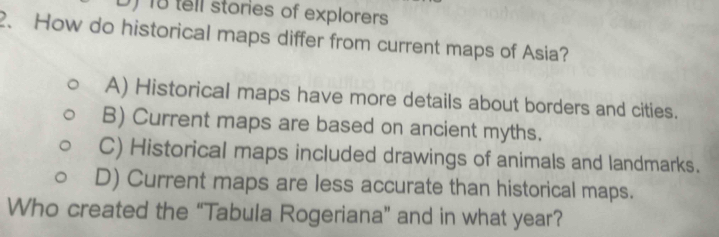 ) 18 tell stories of explorers
2、 How do historical maps differ from current maps of Asia?
A) Historical maps have more details about borders and cities.
B) Current maps are based on ancient myths.
C) Historical maps included drawings of animals and landmarks.
D) Current maps are less accurate than historical maps.
Who created the “Tabula Rogeriana” and in what year?