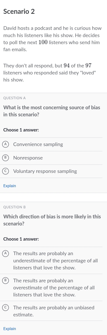 Scenario 2
David hosts a podcast and he is curious how
much his listeners like his show. He decides
to poll the next 100 listeners who send him
fan emails.
They don't all respond, but 94 of the 97
listeners who responded said they 'loved'
his show.
QUESTION A
What is the most concerning source of bias
in this scenario?
Choose 1 answer:
Convenience sampling
Nonresponse
Voluntary response sampling
Explain
QUESTION B
Which direction of bias is more likely in this
scenario?
Choose 1 answer:
A ) The results are probably an
underestimate of the percentage of all
listeners that love the show.
The results are probably an
overestimate of the percentage of all
listeners that love the show.
The results are probably an unbiased
estimate.
Explain