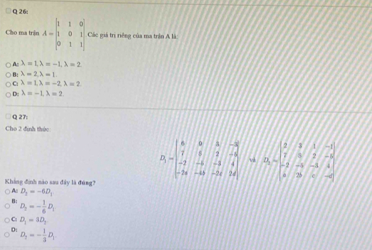 Cho ma trận A=beginbmatrix 1&1&0 1&0&1 0&1&1endbmatrix Các giá trị riêng của ma trận A là:
A_ilambda =1, lambda =-1, lambda =2
B: lambda =2, lambda =1.
C: lambda =1, lambda =-2, lambda =2
D: lambda =-1, lambda =2
Q 27:
Cho 2 định thức
D_1=beginvmatrix 6&0&3&-3 7&6&2&-6 -2&-6&-3&4 -2a&-1b&-2d&2dendbmatrix và B_1=beginbmatrix 2&3&1&-1 7&3&2&-5 -2&-5&-3&4 5&2b&-5endvmatrix
Khẳng định nào sau đây là đúng?
A: D_2=-6D_1
B: D_2=- 1/6 D_1
C: D_1=3D_2
D: D_2=- 1/3 D_1