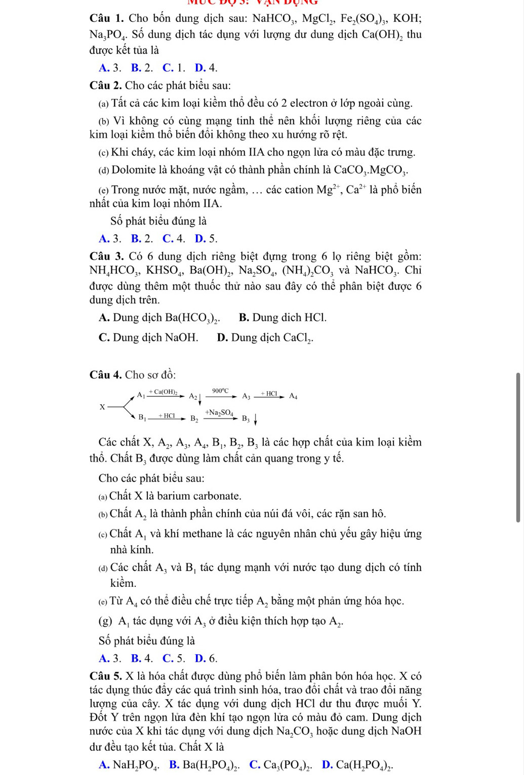 Cho bốn dung dịch sau: NaHCO_3,MgCl_2,Fe_2(SO_4)_3, KOH;
surd a_3PO 4. Số dung dịch tác dụng với lượng dư dung dịch Ca(OH) 2 thu
được kết tủa là
A. 3. B. 2. C. 1. D. 4.
Câu 2. Cho các phát biểu sau:
(a) Tất cả các kim loại kiểm thổ đều có 2 electron ở lớp ngoài cùng.
(b) Vì không có cùng mạng tinh thể nên khối lượng riêng của các
kim loại kiểm thổ biến đổi không theo xu hướng rõ rệt.
(c) Khi cháy, các kim loại nhóm IIA cho ngọn lửa có màu đặc trưng.
(đ) Dolomite là khoáng vật có thành phần chính là CaCO_3.MgCO_3.
(e) Trong nước mặt, nước ngầm, ... các cation Mg^(2+),Ca^(2+) là phổ biến
nhất của kim loại nhóm IIA.
Số phát biểu đúng là
A. 3. B. 2. C. 4. D. 5.
Câu 3. Có 6 dung dịch riêng biệt đựng trong 6 lọ riêng biệt gồm:
NH_4HCO_3,KHSO_4,Ba(OH)_2,Na_2SO_4,(NH_4)_2CO_3 và NaHCO_3. Chỉ
được dùng thêm một thuốc thử nào sau đây có thể phân biệt được 6
dung dịch trên.
A. Dung dịch Ba(HCO_3)_2. B. Dung dich HCl.
C. Dung dịch NaOH. D. Dung dịch CaCl_2.
Câu 4. Cho sơ đồ:
x- A_1xrightarrow +Ca(OH)_2A_2downarrow xrightarrow 900°CA_3xrightarrow +HClA_4
B_1xrightarrow +HClB_2xrightarrow +Na_2SO_4B_3downarrow
Các chất X,A_2,A_3,A_4,B_1,B_2,B_3 là các hợp chất của kim loại kiểm
thổ. Chất Bị được dùng làm chất cản quang trong y tế.
Cho các phát biểu sau:
(a) Chất X là barium carbonate.
(b) Chất A_2 là thành phần chính của núi đá vôi, các rặn san hô.
() Chất A, và khí methane là các nguyên nhân chủ yếu gây hiệu ứng
nhà kính.
(đ) Các chất A₃ và B_1 tác dụng mạnh với nước tạo dung dịch có tính
kiềm.
(e) Từ A_4 có thể điều chế trực tiếp A, bằng một phản ứng hóa học.
(g) A, tác dụng với A_3 ở điều kiện thích hợp tạo A_2.
Số phát biểu đúng là
A. 3. B. 4. C. 5. D. 6.
Câu 5. X là hóa chất được dùng phổ biến làm phân bón hóa học. X có
tác dụng thúc đầy các quá trình sinh hóa, trao đồi chất và trao đổi năng
lượng của cây. X tác dụng với dung dịch HCl dư thu được muối Y.
Đốt Y trên ngọn lửa đèn khí tạo ngọn lửa có màu đỏ cam. Dung dịch
nước của X khi tác dụng với dung dịch Na_2CO_3 hoặc dung dịch NaOH
dư đều tạo kết tủa. Chất X là
A. NaH_2PO 4. B. Ba(H_2PO_4) 2· C. Ca_3(PO_4)_2 D. Ca(H_2PO_4)_2.