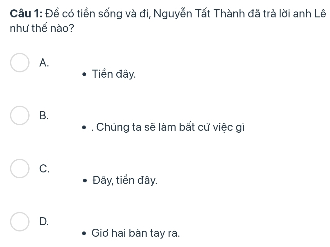 Để có tiền sống và đi, Nguyễn Tất Thành đã trả lời anh Lê
như thế nào?
A.
Tiền đây.
B.
. Chúng ta sẽ làm bất cứ việc gì
C.
Đây, tiền đây.
D.
Giơ hai bàn tay ra.