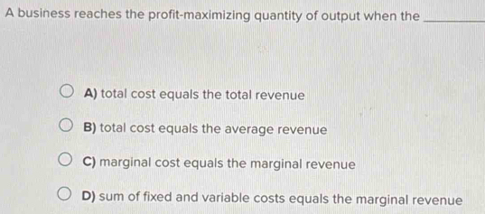 A business reaches the profit-maximizing quantity of output when the_
A) total cost equals the total revenue
B) total cost equals the average revenue
C) marginal cost equals the marginal revenue
D) sum of fixed and variable costs equals the marginal revenue