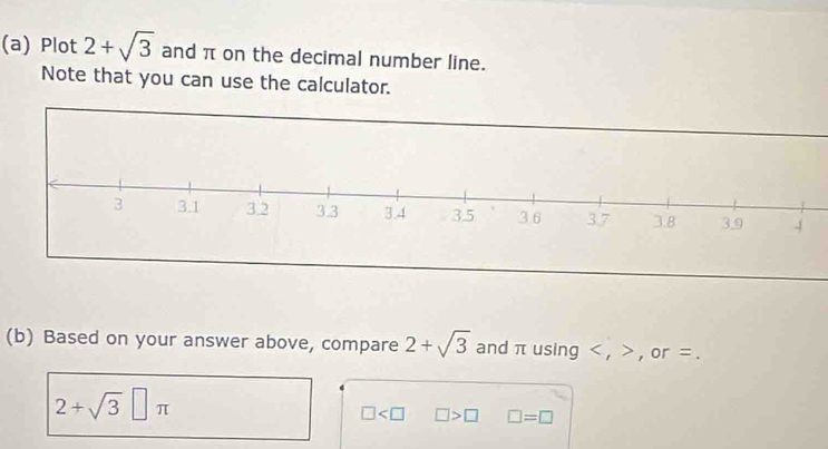 Plot 2+sqrt(3) and π on the decimal number line. 
Note that you can use the calculator. 
(b) Based on your answer above, compare 2+sqrt(3) and π using , , or =.
2+sqrt(3)□ π
□ □ >□ □ =□