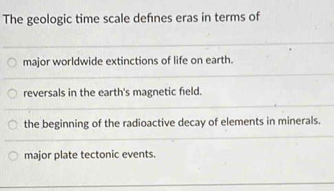 The geologic time scale defnes eras in terms of
major worldwide extinctions of life on earth.
reversals in the earth's magnetic field.
the beginning of the radioactive decay of elements in minerals.
major plate tectonic events.